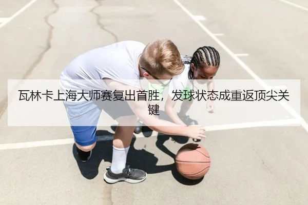 瓦林卡上海大师赛复出首胜，发球状态成重返顶尖关键
